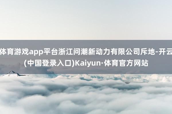 体育游戏app平台浙江问潮新动力有限公司斥地-开云(中国登录入口)Kaiyun·体育官方网站
