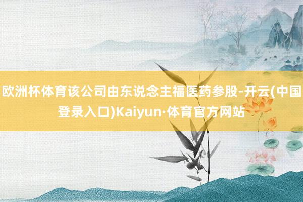 欧洲杯体育该公司由东说念主福医药参股-开云(中国登录入口)Kaiyun·体育官方网站