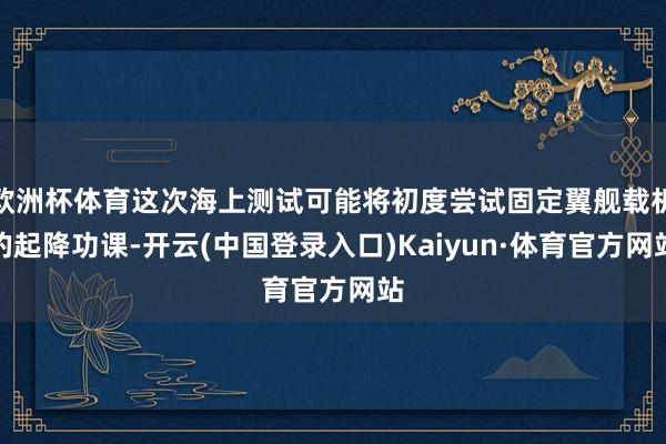 欧洲杯体育这次海上测试可能将初度尝试固定翼舰载机的起降功课-开云(中国登录入口)Kaiyun·体育官方网站
