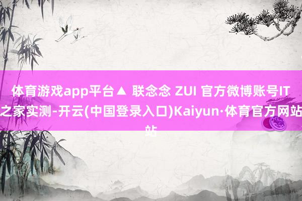 体育游戏app平台▲ 联念念 ZUI 官方微博账号IT之家实测-开云(中国登录入口)Kaiyun·体育官方网站