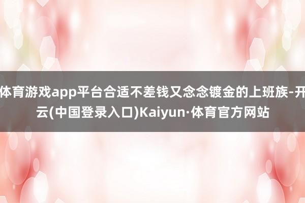 体育游戏app平台合适不差钱又念念镀金的上班族-开云(中国登录入口)Kaiyun·体育官方网站