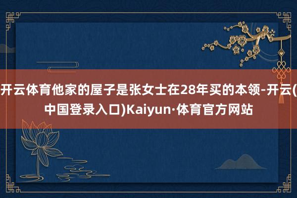 开云体育他家的屋子是张女士在28年买的本领-开云(中国登录入口)Kaiyun·体育官方网站