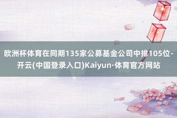 欧洲杯体育在同期135家公募基金公司中排105位-开云(中国登录入口)Kaiyun·体育官方网站