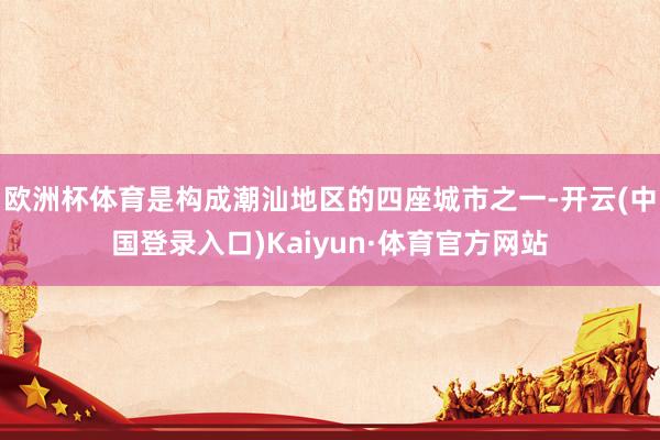 欧洲杯体育是构成潮汕地区的四座城市之一-开云(中国登录入口)Kaiyun·体育官方网站