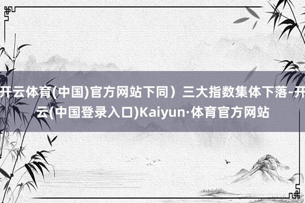 开云体育(中国)官方网站下同）三大指数集体下落-开云(中国登录入口)Kaiyun·体育官方网站