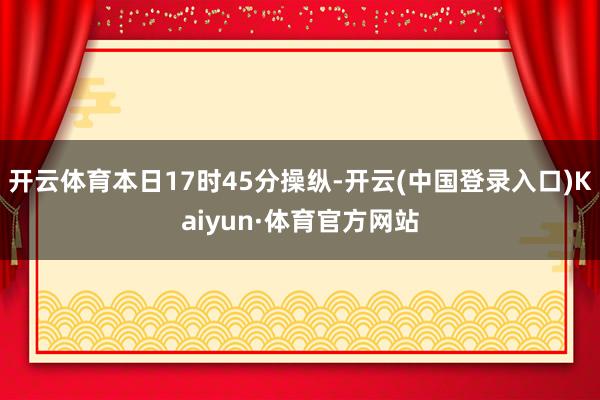 开云体育本日17时45分操纵-开云(中国登录入口)Kaiyun·体育官方网站