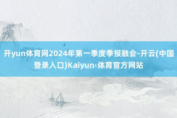 开yun体育网2024年第一季度季报融会-开云(中国登录入口)Kaiyun·体育官方网站