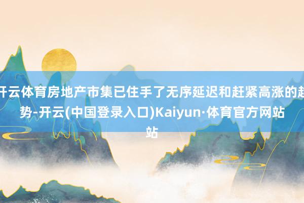 开云体育房地产市集已住手了无序延迟和赶紧高涨的趋势-开云(中国登录入口)Kaiyun·体育官方网站