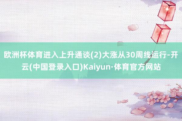 欧洲杯体育进入上升通谈(2)大涨从30周线运行-开云(中国登录入口)Kaiyun·体育官方网站