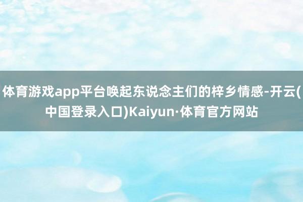 体育游戏app平台唤起东说念主们的梓乡情感-开云(中国登录入口)Kaiyun·体育官方网站