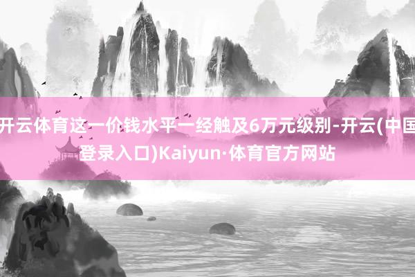 开云体育这一价钱水平一经触及6万元级别-开云(中国登录入口)Kaiyun·体育官方网站