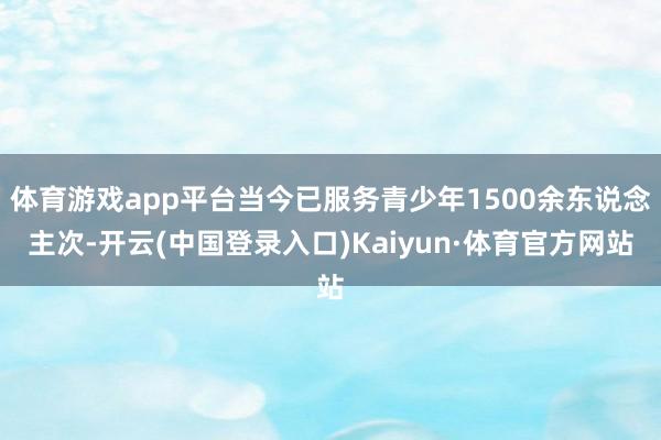 体育游戏app平台当今已服务青少年1500余东说念主次-开云(中国登录入口)Kaiyun·体育官方网站