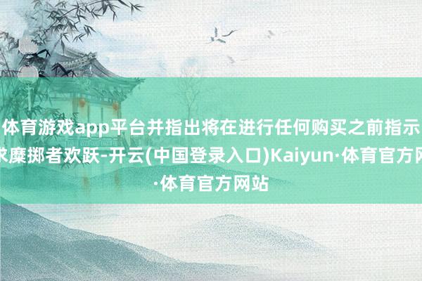 体育游戏app平台并指出将在进行任何购买之前指示请求糜掷者欢跃-开云(中国登录入口)Kaiyun·体育官方网站