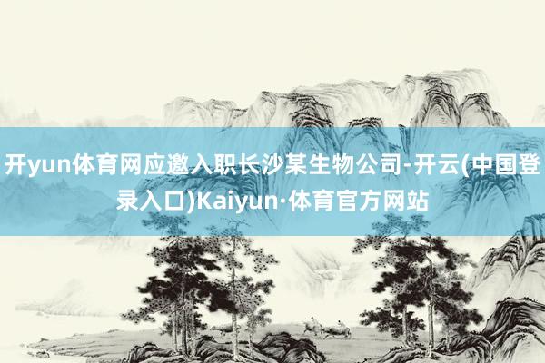 开yun体育网应邀入职长沙某生物公司-开云(中国登录入口)Kaiyun·体育官方网站