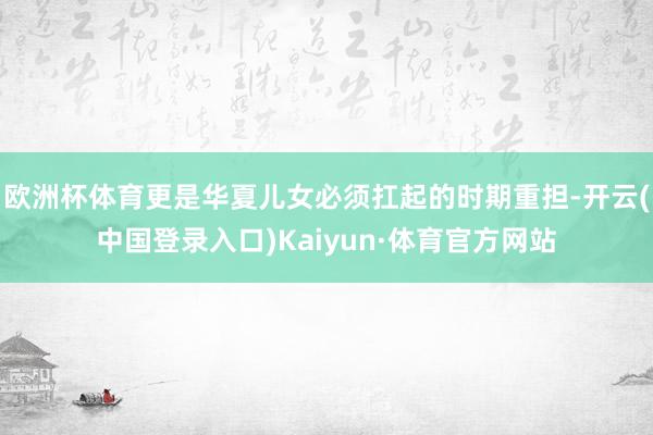 欧洲杯体育更是华夏儿女必须扛起的时期重担-开云(中国登录入口)Kaiyun·体育官方网站