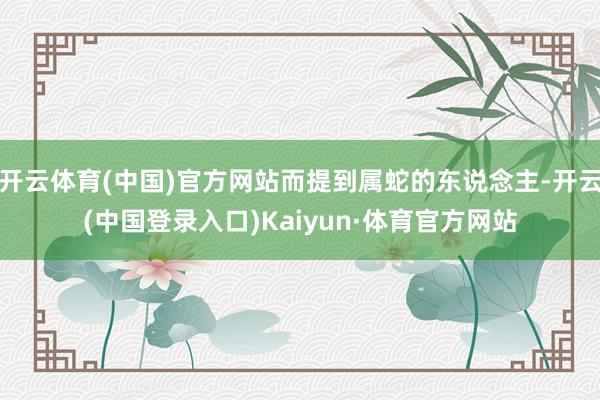 开云体育(中国)官方网站而提到属蛇的东说念主-开云(中国登录入口)Kaiyun·体育官方网站