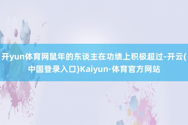 开yun体育网鼠年的东谈主在功绩上积极超过-开云(中国登录入口)Kaiyun·体育官方网站