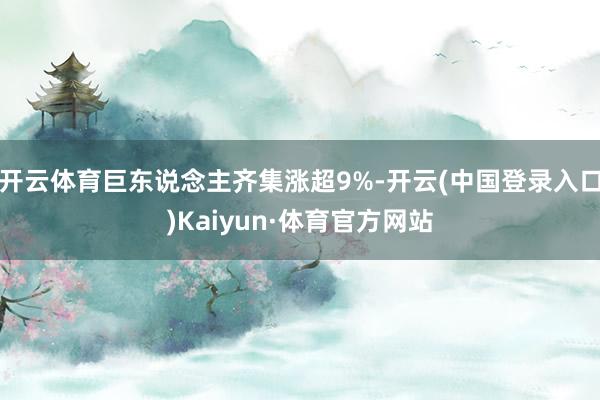 开云体育巨东说念主齐集涨超9%-开云(中国登录入口)Kaiyun·体育官方网站