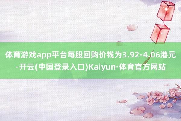 体育游戏app平台每股回购价钱为3.92-4.06港元-开云(中国登录入口)Kaiyun·体育官方网站