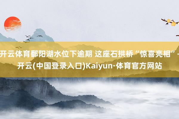 开云体育鄱阳湖水位下逾期 这座石拱桥“惊喜亮相”-开云(中国登录入口)Kaiyun·体育官方网站
