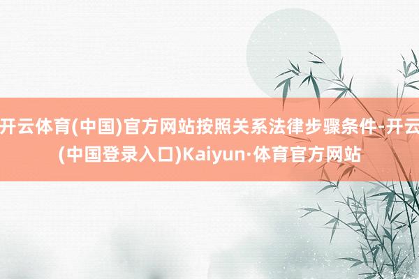 开云体育(中国)官方网站按照关系法律步骤条件-开云(中国登录入口)Kaiyun·体育官方网站