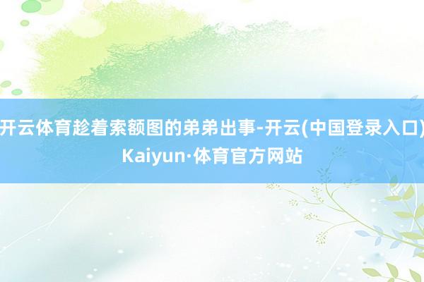 开云体育趁着索额图的弟弟出事-开云(中国登录入口)Kaiyun·体育官方网站