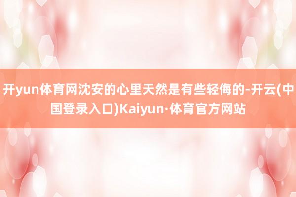 开yun体育网沈安的心里天然是有些轻侮的-开云(中国登录入口)Kaiyun·体育官方网站