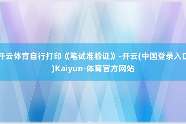 开云体育自行打印《笔试准验证》-开云(中国登录入口)Kaiyun·体育官方网站