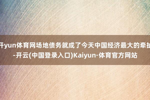 开yun体育网场地债务就成了今天中国经济最大的牵扯-开云(中国登录入口)Kaiyun·体育官方网站