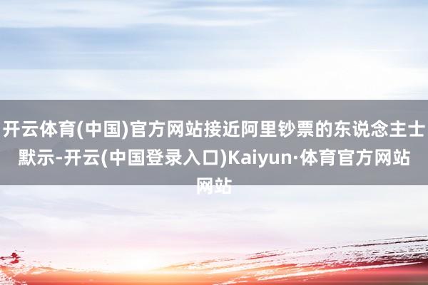 开云体育(中国)官方网站接近阿里钞票的东说念主士默示-开云(中国登录入口)Kaiyun·体育官方网站