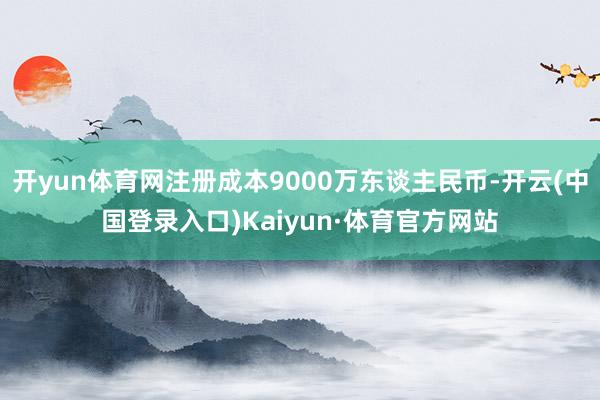 开yun体育网注册成本9000万东谈主民币-开云(中国登录入口)Kaiyun·体育官方网站
