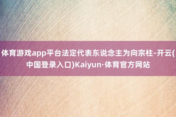 体育游戏app平台法定代表东说念主为向宗柱-开云(中国登录入口)Kaiyun·体育官方网站