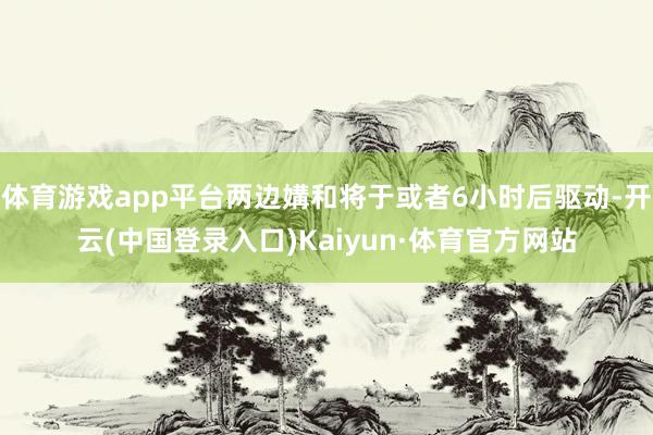 体育游戏app平台两边媾和将于或者6小时后驱动-开云(中国登录入口)Kaiyun·体育官方网站