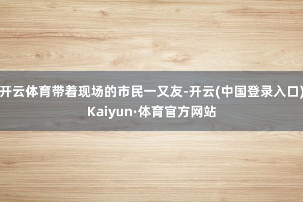 开云体育带着现场的市民一又友-开云(中国登录入口)Kaiyun·体育官方网站