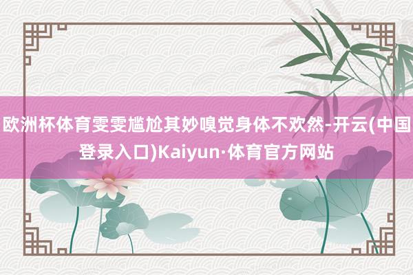 欧洲杯体育雯雯尴尬其妙嗅觉身体不欢然-开云(中国登录入口)Kaiyun·体育官方网站