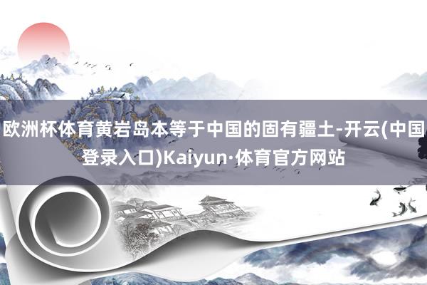 欧洲杯体育黄岩岛本等于中国的固有疆土-开云(中国登录入口)Kaiyun·体育官方网站