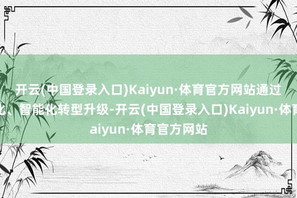 开云(中国登录入口)Kaiyun·体育官方网站通过执行数字化、智能化转型升级-开云(中国登录入口)Kaiyun·体育官方网站