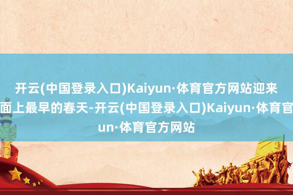 开云(中国登录入口)Kaiyun·体育官方网站迎来中国地面上最早的春天-开云(中国登录入口)Kaiyun·体育官方网站