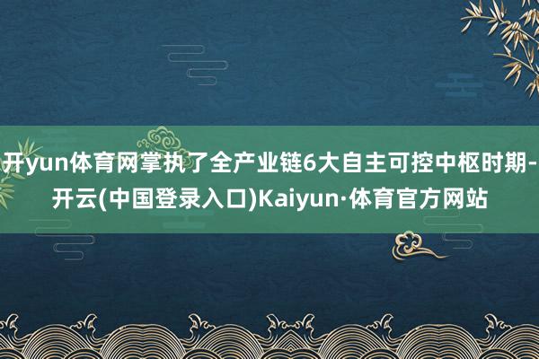 开yun体育网掌执了全产业链6大自主可控中枢时期-开云(中国登录入口)Kaiyun·体育官方网站