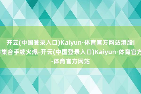 开云(中国登录入口)Kaiyun·体育官方网站港股IPO市集合手续火爆-开云(中国登录入口)Kaiyun·体育官方网站