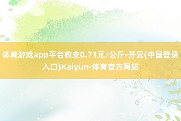 体育游戏app平台收支0.71元/公斤-开云(中国登录入口)Kaiyun·体育官方网站