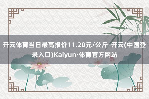 开云体育当日最高报价11.20元/公斤-开云(中国登录入口)Kaiyun·体育官方网站