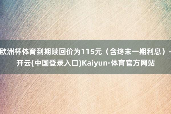 欧洲杯体育到期赎回价为115元（含终末一期利息）-开云(中国登录入口)Kaiyun·体育官方网站