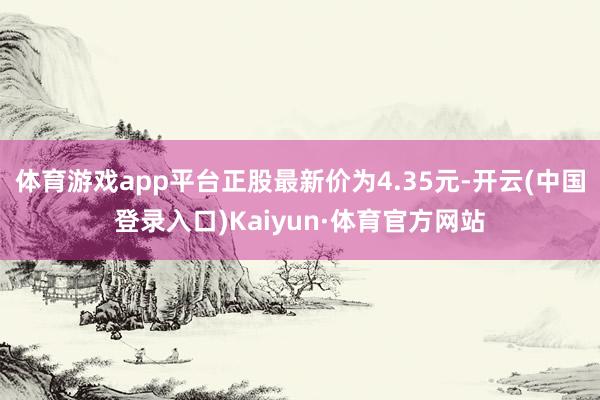 体育游戏app平台正股最新价为4.35元-开云(中国登录入口)Kaiyun·体育官方网站