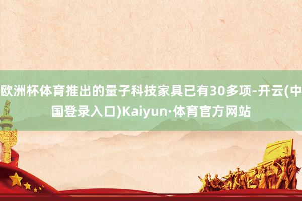 欧洲杯体育推出的量子科技家具已有30多项-开云(中国登录入口)Kaiyun·体育官方网站