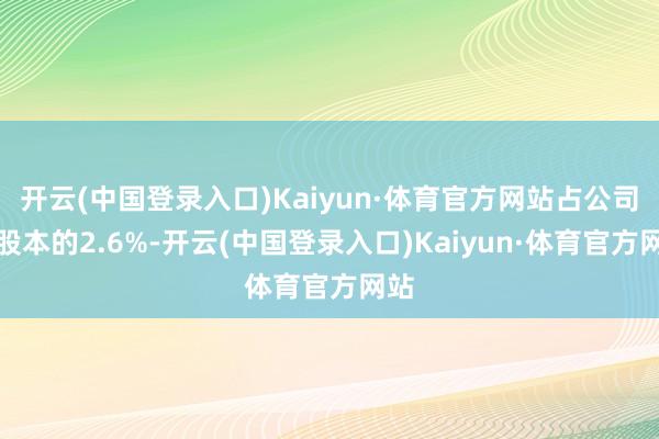 开云(中国登录入口)Kaiyun·体育官方网站占公司总股本的2.6%-开云(中国登录入口)Kaiyun·体育官方网站