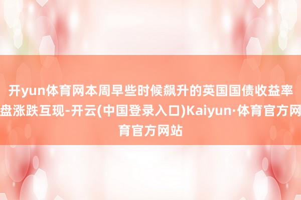 开yun体育网　　本周早些时候飙升的英国国债收益率收盘涨跌互现-开云(中国登录入口)Kaiyun·体育官方网站