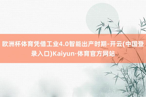 欧洲杯体育凭借工业4.0智能出产时期-开云(中国登录入口)Kaiyun·体育官方网站