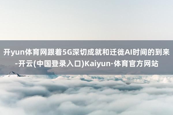 开yun体育网　　跟着5G深切成就和迁徙AI时间的到来-开云(中国登录入口)Kaiyun·体育官方网站