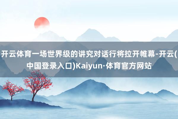 开云体育一场世界级的讲究对话行将拉开帷幕-开云(中国登录入口)Kaiyun·体育官方网站